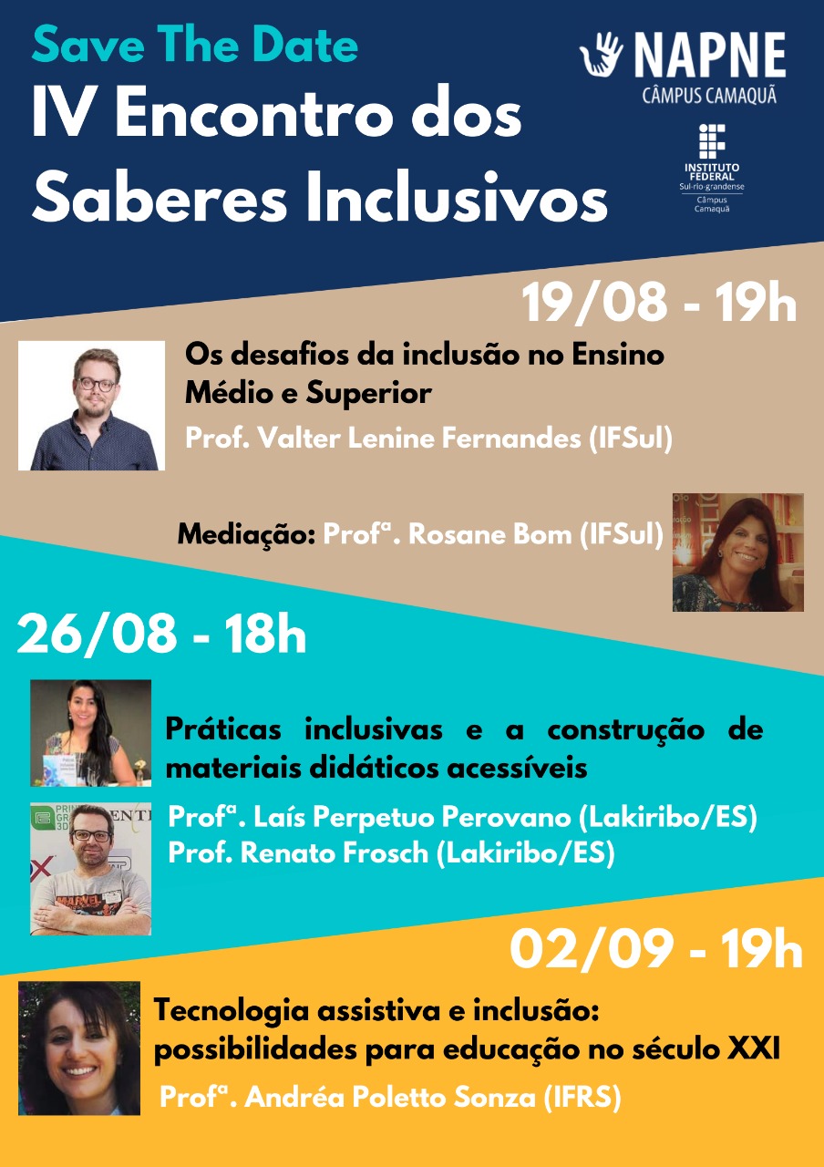 Card com fundo em quatro cores para divisão das informações. No topo com fundo na cor azul marinho está escrito: "Save the Date" e "IV Saberes Inclusivos", à direita o Logo do NAPNE do câmpus Camaquã e o logo do Instituto Federal Sul-rio-grandense. Abaixo com fundo na cor bege está escrito a data 19 de agosto, o horário 19 horas e o tema: Os desafios da inclusão no Ensino Médio e Superior. À esquerda a foto do professor Valter Lenine Fernandes do IFSUL e à direita a foto da professora Rosane Bom do IFSUL que realizará a mediação da atividade. Abaixo com fundo na cor azul está escrito a data 26 de agosto, o horário 18 horas e o tema: Práticas inclusivas e a construção de materiais didáticos acessíveis. À direita a foto da professora Laís Perpetuo Pervovano, sorrindo com um livro na mão e abaixo a foto do professor Renato Frosch sorrindo com os braços cruzados. Na parte de baixo do card, com fundo amarelo, temos a data 02 de setembro, o horário 19 horas e o tema: Tecnologia assistiva e inclusão: desafios para o século vinte e um. À esquerda a foto da professora Andréa Poletto Sonza do IFRS, sorrindo com um fundo de natureza.